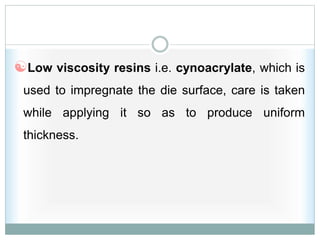 Low viscosity resins i.e. cynoacrylate, which is
used to impregnate the die surface, care is taken
while applying it so as to produce uniform
thickness.
 