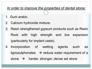 In order to improve the properties of dental stone:
1. Gum arabic.
2. Calcium hydroxide mixture.
3. Resin strengthened gypsum products such as Resin
Rock with high strength and low expansion
(particularly for implant casts).
4. Incorporation of wetting agents such as
lignosulphonates  reduce water requirement of a
stone  harder, stronger, dense set stone
 
