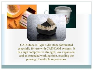 CAD Stone is Type 4 die stone formulated
especially for use with CAD/CAM systems. It
has high compressive strength, low expansion,
and an extended working time, enabling the
pouring of multiple impressions.
 