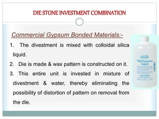 DIE STONE INVESTMENTCOMBINATION
Commercial Gypsum Bonded Materials:-
1. The divestment is mixed with colloidal silica
liquid.
2. Die is made & wax pattern is constructed on it.
3. This entire unit is invested in mixture of
divestment & water, thereby eliminating the
possibility of distortion of pattern on removal from
the die.
 
