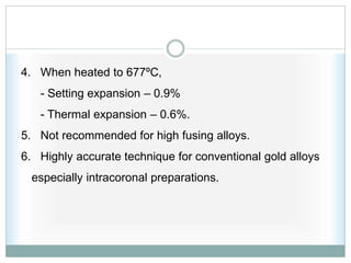 4. When heated to 677ºC,
- Setting expansion – 0.9%
- Thermal expansion – 0.6%.
5. Not recommended for high fusing alloys.
6. Highly accurate technique for conventional gold alloys
especially intracoronal preparations.
 