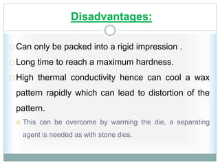 Disadvantages:
Can only be packed into a rigid impression .
Long time to reach a maximum hardness.
High thermal conductivity hence can cool a wax
pattern rapidly which can lead to distortion of the
pattern.
 This can be overcome by warming the die, a separating
agent is needed as with stone dies.
 