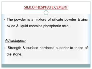 SILICOPHOSPHATE CEMENT
• The powder is a mixture of silicate powder & zinc
oxide & liquid contains phosphoric acid.
Advantages:-
Strength & surface hardness superior to those of
die stone.
 