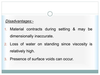 Disadvantages:-
1. Material contracts during setting & may be
dimensionally inaccurate.
2. Loss of water on standing since viscosity is
relatively high.
3. Presence of surface voids can occur.
 