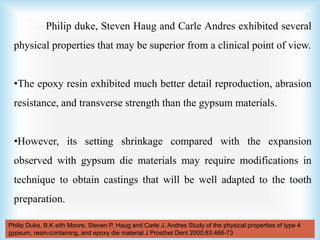 Philip duke, Steven Haug and Carle Andres exhibited several
physical properties that may be superior from a clinical point of view.
•The epoxy resin exhibited much better detail reproduction, abrasion
resistance, and transverse strength than the gypsum materials.
•However, its setting shrinkage compared with the expansion
observed with gypsum die materials may require modifications in
technique to obtain castings that will be well adapted to the tooth
preparation.
Philip Duke, B.K eith Moore, Steven P. Haug and Carle J. Andres Study of the physical properties of type 4
gypsum, resin-containing, and epoxy die material J Prosthet Dent 2000;83:466-73
 