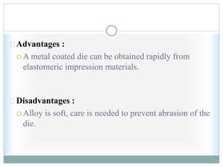 Advantages :
 A metal coated die can be obtained rapidly from
elastomeric impression materials.
Disadvantages :
 Alloy is soft, care is needed to prevent abrasion of the
die.
 