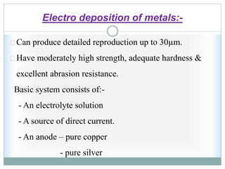 Electro deposition of metals:-
Can produce detailed reproduction up to 30µm.
Have moderately high strength, adequate hardness &
excellent abrasion resistance.
Basic system consists of:-
- An electrolyte solution
- A source of direct current.
- An anode – pure copper
- pure silver
 