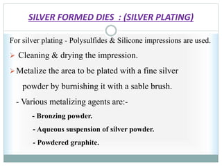 SILVER FORMED DIES : (SILVER PLATING)
For silver plating - Polysulfides & Silicone impressions are used.
 Cleaning & drying the impression.
Metalize the area to be plated with a fine silver
powder by burnishing it with a sable brush.
- Various metalizing agents are:-
- Bronzing powder.
- Aqueous suspension of silver powder.
- Powdered graphite.
 