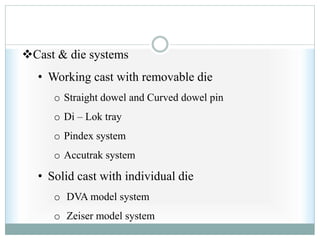 Cast & die systems
• Working cast with removable die
o Straight dowel and Curved dowel pin
o Di – Lok tray
o Pindex system
o Accutrak system
• Solid cast with individual die
o DVA model system
o Zeiser model system
 
