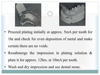 • Proceed plating initially at approx. 5mA per tooth for
1hr and check for even deposition of metal and make
certain there are no voids.
• Resubmerge the impression in plating solution &
plate it for approx. 12hrs. at 10mA per tooth.
• Wash and dry impression and use dental stone.
 
