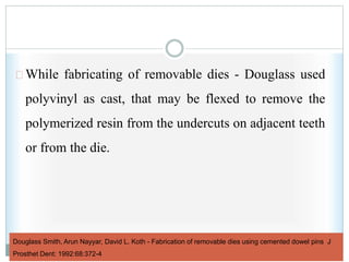 Douglass Smith, Arun Nayyar, David L. Koth - Fabrication of removable dies using cemented dowel pins J
Prosthet Dent: 1992:68:372-4
While fabricating of removable dies - Douglass used
polyvinyl as cast, that may be flexed to remove the
polymerized resin from the undercuts on adjacent teeth
or from the die.
 