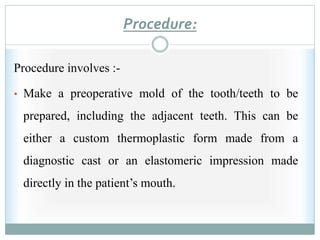Procedure:
Procedure involves :-
• Make a preoperative mold of the tooth/teeth to be
prepared, including the adjacent teeth. This can be
either a custom thermoplastic form made from a
diagnostic cast or an elastomeric impression made
directly in the patient’s mouth.
 