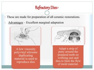 A low viscosity
polyvinyl siloxane
duplicating
material is used to
reproduce dies
Adapt a strip of
putty around the
prepared teeth on
working cast and
dies to limit the flow
of mold material.
Refractory Dies:-
These are made for preparation of all ceramic restorations.
Advantages – Excellent marginal adaptation
 