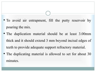 • To avoid air entrapment, fill the putty reservoir by
pouring the mix.
• The duplication material should be at least 3.00mm
thick and it should extend 3 mm beyond incisal edges of
teeth to provide adequate support refractory material.
• The duplicating material is allowed to set for about 30
minutes.
 