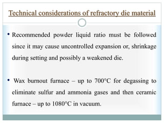 Technical considerations of refractory die material
• Recommended powder liquid ratio must be followed
since it may cause uncontrolled expansion or, shrinkage
during setting and possibly a weakened die.
• Wax burnout furnace – up to 700°C for degassing to
eliminate sulfur and ammonia gases and then ceramic
furnace – up to 1080°C in vacuum.
 