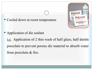 • Cooled down at room temperature
• Application of die sealant
i.e. Application of 2 thin wash of half glaze, half dentin
porcelain to prevent porous die material to absorb water
from porcelain & fire.
 