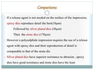 Comparisons:
If a release agent is not needed on the surface of the impression,
epoxy dies reproduce detail the best(10µm)
Followed by silver plated dies (30µm)
Then the stone dies (170µm)
However a polysulphide impression requires the use of a release
agent with epoxy dies and their reproduction of detail is
comparable to that of the stone die
Silver plated dies have superior resistance to abrasion , epoxy
dies have good resistance and stone dies have the least
 