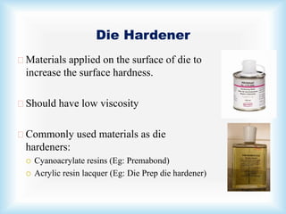 Die Hardener
Materials applied on the surface of die to
increase the surface hardness.
Should have low viscosity
Commonly used materials as die
hardeners:
 Cyanoacrylate resins (Eg: Premabond)
 Acrylic resin lacquer (Eg: Die Prep die hardener)
 