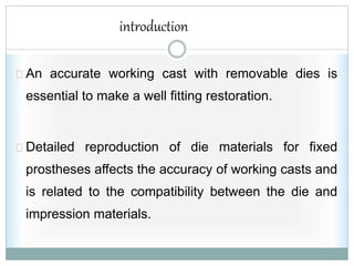 introduction
An accurate working cast with removable dies is
essential to make a well fitting restoration.
Detailed reproduction of die materials for fixed
prostheses affects the accuracy of working casts and
is related to the compatibility between the die and
impression materials.
 