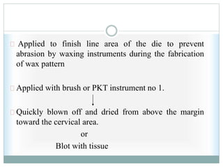 Applied to finish line area of the die to prevent
abrasion by waxing instruments during the fabrication
of wax pattern
Applied with brush or PKT instrument no 1.
Quickly blown off and dried from above the margin
toward the cervical area.
or
Blot with tissue
 