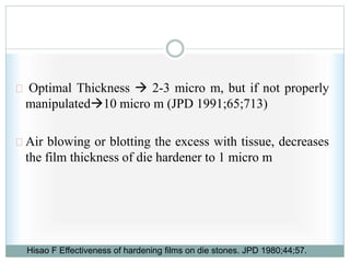 Optimal Thickness  2-3 micro m, but if not properly
manipulated10 micro m (JPD 1991;65;713)
Air blowing or blotting the excess with tissue, decreases
the film thickness of die hardener to 1 micro m
Hisao F Effectiveness of hardening films on die stones. JPD 1980;44;57.
 