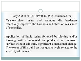 Lacy AM et al (JPD1980:44:356) concluded that
Cyanoacrylate resins and resinous die hardeners
effectively improved the hardness and abrasion resistance
of stone dies.
Application of liquid resins followed by blotting and/or
blowing with compressed air produced an improved
surface without clinically significant dimensional change.
The extent of film build up was qualitatively related to the
viscosity of the resin.
 