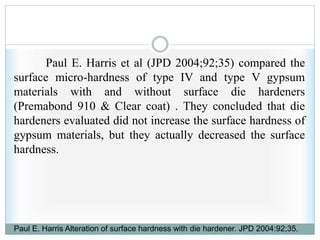 Paul E. Harris et al (JPD 2004;92;35) compared the
surface micro-hardness of type IV and type V gypsum
materials with and without surface die hardeners
(Premabond 910 & Clear coat) . They concluded that die
hardeners evaluated did not increase the surface hardness of
gypsum materials, but they actually decreased the surface
hardness.
Paul E. Harris Alteration of surface hardness with die hardener. JPD 2004:92;35.
 