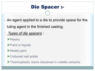 Die Spacer :-
An agent applied to a die to provide space for the
luting agent in the finished casting.
Types of die spacers :
Resins
Paint or liquids
Model paint
Coloured nail polish
Thermoplastic resins dissolved in volatile solvents.
 