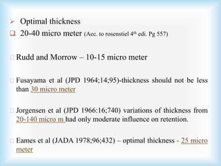  Optimal thickness
 20-40 micro meter (Acc. to rosenstiel 4th edi. Pg 557)
Rudd and Morrow – 10-15 micro meter
Fusayama et al (JPD 1964;14;95)-thickness should not be less
than 30 micro meter
Jorgensen et al (JPD 1966:16;740) variations of thickness from
20-140 micro m had only moderate influence on retention.
Eames et al (JADA 1978;96;432) – optimal thickness - 25 micro
meter
 