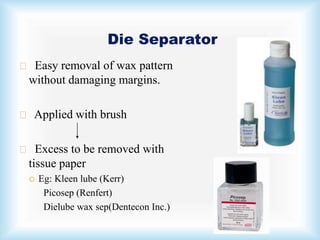 Die Separator
Easy removal of wax pattern
without damaging margins.
Applied with brush
Excess to be removed with
tissue paper
 Eg: Kleen lube (Kerr)
Picosep (Renfert)
Dielube wax sep(Dentecon Inc.)
 