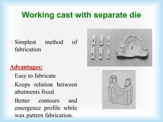 Working cast with separate die
Simplest method of
fabrication
Advantages:
Easy to fabricate
Keeps relation between
abutments fixed
Better contours and
emergence profile while
wax pattern fabrication.
 