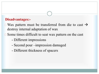 Disadvantages:-
Wax pattern must be transferred from die to cast 
destroy internal adaptation of wax
Some times difficult to seat wax pattern on the cast
- Different impressions
- Second pour –impression damaged
- Different thickness of spacers
 
