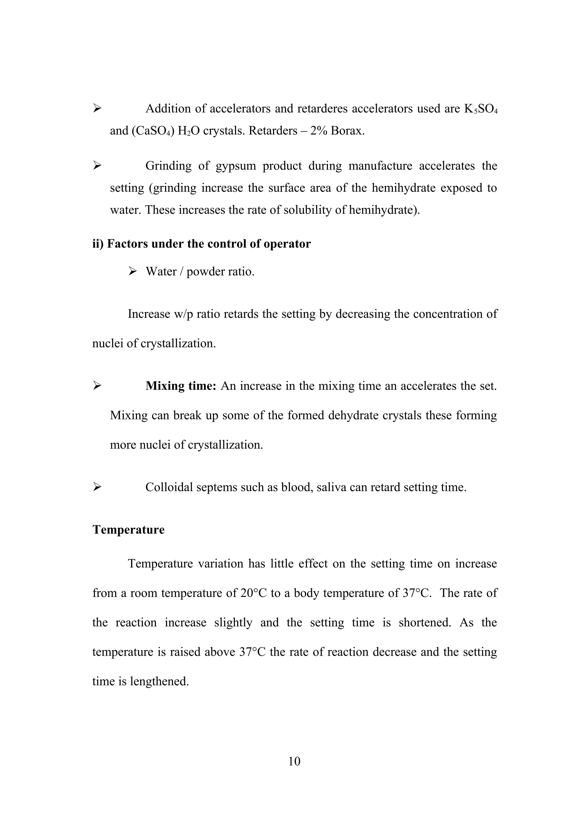 

Addition of accelerators and retarderes accelerators used are K 5SO4
and (CaSO4) H2O crystals. Retarders – 2% Borax.



Grinding of gypsum product during manufacture accelerates the
setting (grinding increase the surface area of the hemihydrate exposed to
water. These increases the rate of solubility of hemihydrate).

ii) Factors under the control of operator
 Water / powder ratio.
Increase w/p ratio retards the setting by decreasing the concentration of
nuclei of crystallization.


Mixing time: An increase in the mixing time an accelerates the set.
Mixing can break up some of the formed dehydrate crystals these forming
more nuclei of crystallization.



Colloidal septems such as blood, saliva can retard setting time.

Temperature
Temperature variation has little effect on the setting time on increase
from a room temperature of 20°C to a body temperature of 37°C. The rate of
the reaction increase slightly and the setting time is shortened. As the
temperature is raised above 37°C the rate of reaction decrease and the setting
time is lengthened.

10

 