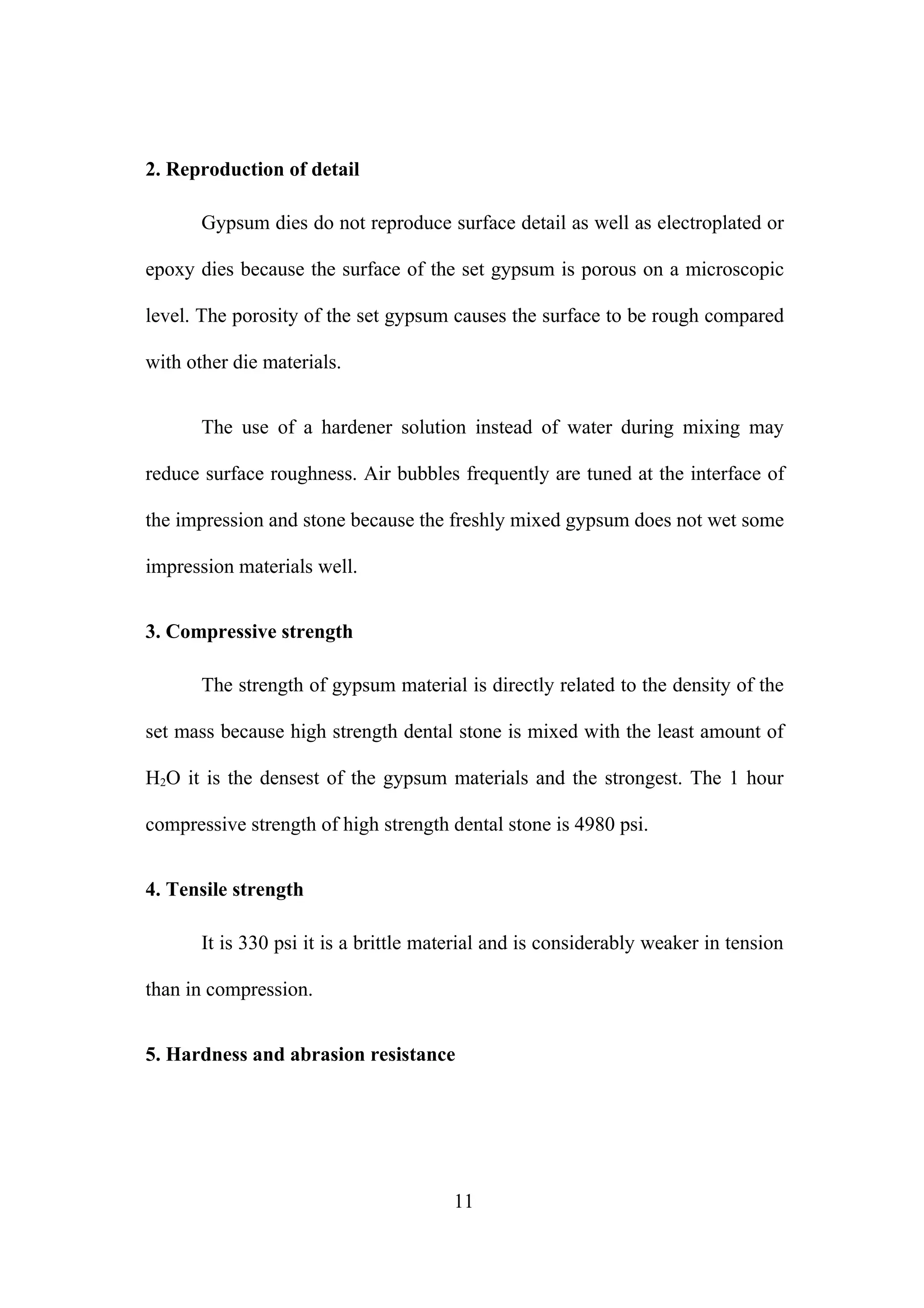 2. Reproduction of detail
Gypsum dies do not reproduce surface detail as well as electroplated or
epoxy dies because the surface of the set gypsum is porous on a microscopic
level. The porosity of the set gypsum causes the surface to be rough compared
with other die materials.
The use of a hardener solution instead of water during mixing may
reduce surface roughness. Air bubbles frequently are tuned at the interface of
the impression and stone because the freshly mixed gypsum does not wet some
impression materials well.
3. Compressive strength
The strength of gypsum material is directly related to the density of the
set mass because high strength dental stone is mixed with the least amount of
H2O it is the densest of the gypsum materials and the strongest. The 1 hour
compressive strength of high strength dental stone is 4980 psi.
4. Tensile strength
It is 330 psi it is a brittle material and is considerably weaker in tension
than in compression.
5. Hardness and abrasion resistance

11

 