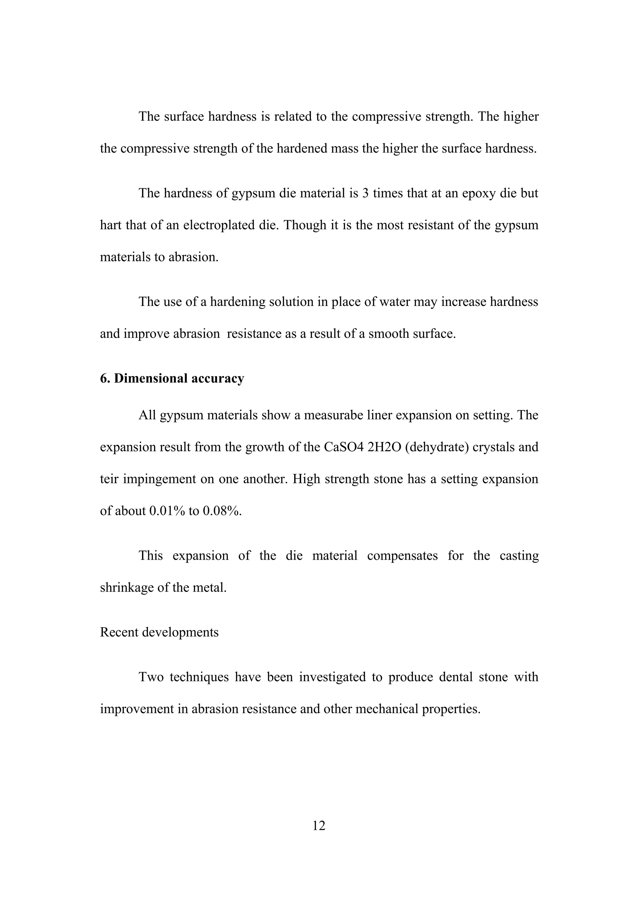 The surface hardness is related to the compressive strength. The higher
the compressive strength of the hardened mass the higher the surface hardness.
The hardness of gypsum die material is 3 times that at an epoxy die but
hart that of an electroplated die. Though it is the most resistant of the gypsum
materials to abrasion.
The use of a hardening solution in place of water may increase hardness
and improve abrasion resistance as a result of a smooth surface.
6. Dimensional accuracy
All gypsum materials show a measurabe liner expansion on setting. The
expansion result from the growth of the CaSO4 2H2O (dehydrate) crystals and
teir impingement on one another. High strength stone has a setting expansion
of about 0.01% to 0.08%.
This expansion of the die material compensates for the casting
shrinkage of the metal.
Recent developments
Two techniques have been investigated to produce dental stone with
improvement in abrasion resistance and other mechanical properties.

12

 