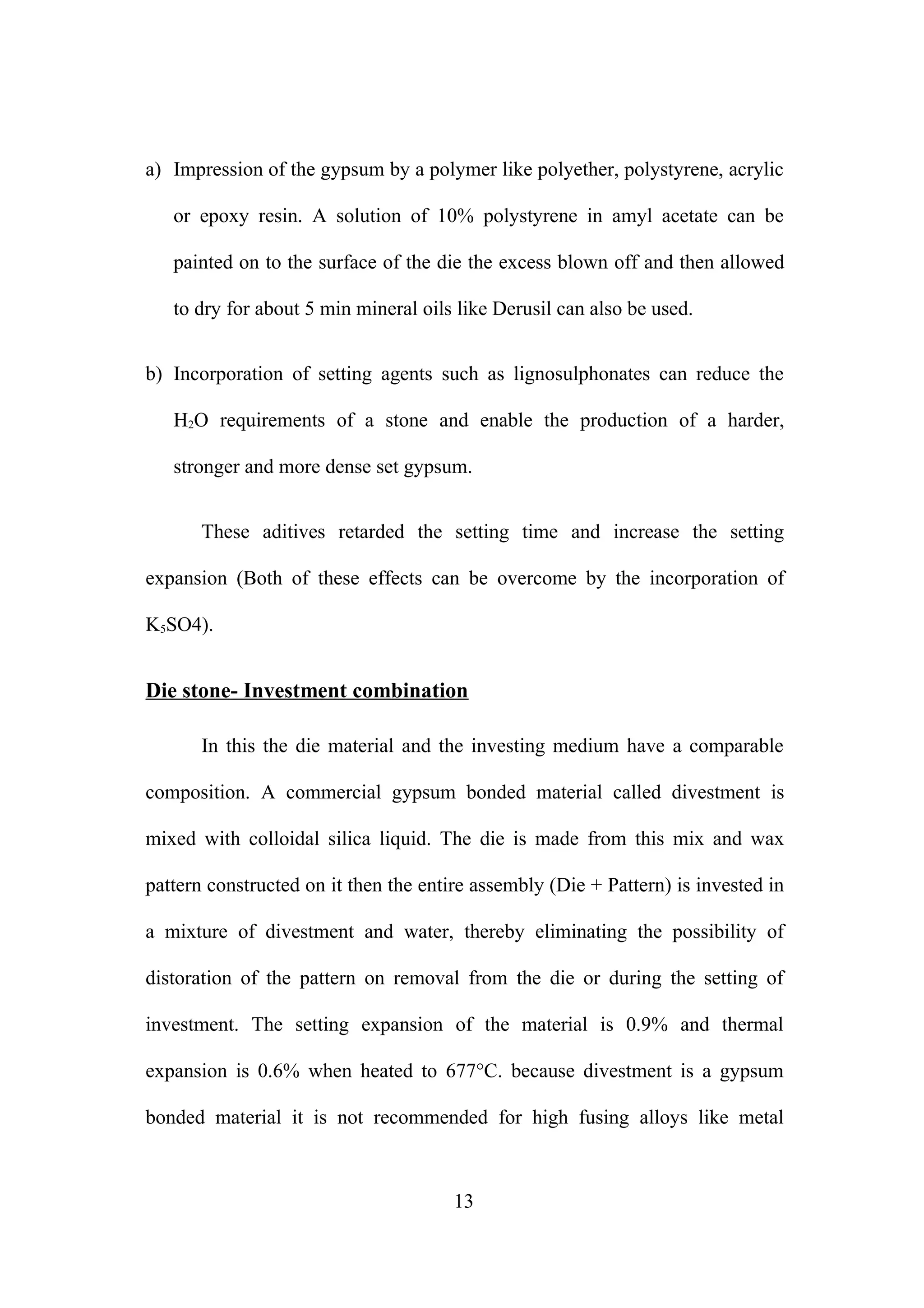 a) Impression of the gypsum by a polymer like polyether, polystyrene, acrylic
or epoxy resin. A solution of 10% polystyrene in amyl acetate can be
painted on to the surface of the die the excess blown off and then allowed
to dry for about 5 min mineral oils like Derusil can also be used.
b) Incorporation of setting agents such as lignosulphonates can reduce the
H2O requirements of a stone and enable the production of a harder,
stronger and more dense set gypsum.
These aditives retarded the setting time and increase the setting
expansion (Both of these effects can be overcome by the incorporation of
K5SO4).

Die stone- Investment combination
In this the die material and the investing medium have a comparable
composition. A commercial gypsum bonded material called divestment is
mixed with colloidal silica liquid. The die is made from this mix and wax
pattern constructed on it then the entire assembly (Die + Pattern) is invested in
a mixture of divestment and water, thereby eliminating the possibility of
distoration of the pattern on removal from the die or during the setting of
investment. The setting expansion of the material is 0.9% and thermal
expansion is 0.6% when heated to 677°C. because divestment is a gypsum
bonded material it is not recommended for high fusing alloys like metal

13

 