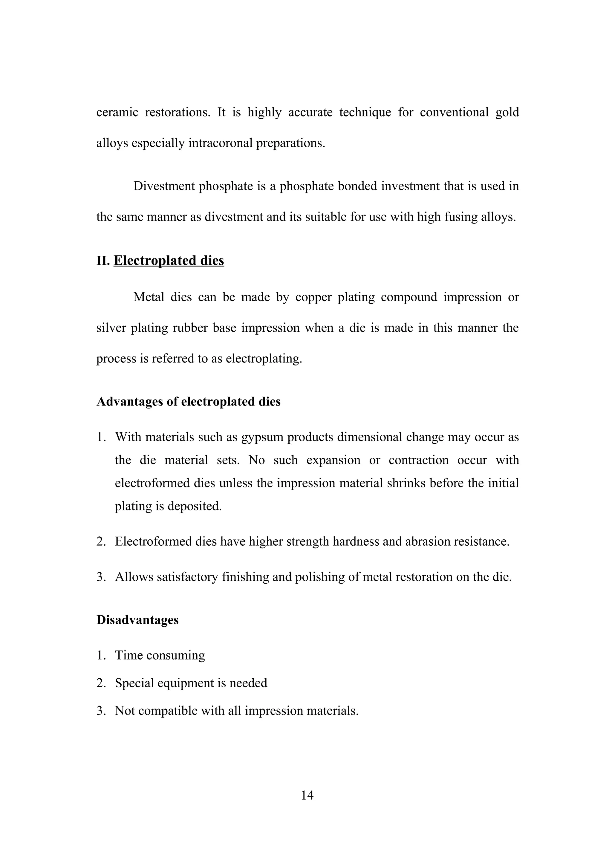 ceramic restorations. It is highly accurate technique for conventional gold
alloys especially intracoronal preparations.
Divestment phosphate is a phosphate bonded investment that is used in
the same manner as divestment and its suitable for use with high fusing alloys.
II. Electroplated dies
Metal dies can be made by copper plating compound impression or
silver plating rubber base impression when a die is made in this manner the
process is referred to as electroplating.
Advantages of electroplated dies
1. With materials such as gypsum products dimensional change may occur as
the die material sets. No such expansion or contraction occur with
electroformed dies unless the impression material shrinks before the initial
plating is deposited.
2. Electroformed dies have higher strength hardness and abrasion resistance.
3. Allows satisfactory finishing and polishing of metal restoration on the die.
Disadvantages
1. Time consuming
2. Special equipment is needed
3. Not compatible with all impression materials.

14

 