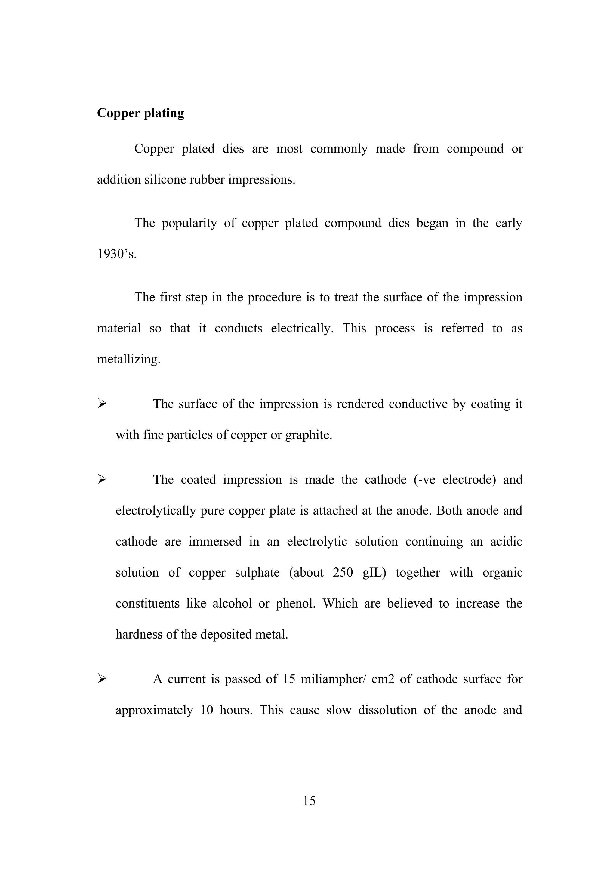 Copper plating
Copper plated dies are most commonly made from compound or
addition silicone rubber impressions.
The popularity of copper plated compound dies began in the early
1930’s.
The first step in the procedure is to treat the surface of the impression
material so that it conducts electrically. This process is referred to as
metallizing.


The surface of the impression is rendered conductive by coating it
with fine particles of copper or graphite.



The coated impression is made the cathode (-ve electrode) and
electrolytically pure copper plate is attached at the anode. Both anode and
cathode are immersed in an electrolytic solution continuing an acidic
solution of copper sulphate (about 250 gIL) together with organic
constituents like alcohol or phenol. Which are believed to increase the
hardness of the deposited metal.



A current is passed of 15 miliampher/ cm2 of cathode surface for
approximately 10 hours. This cause slow dissolution of the anode and

15

 