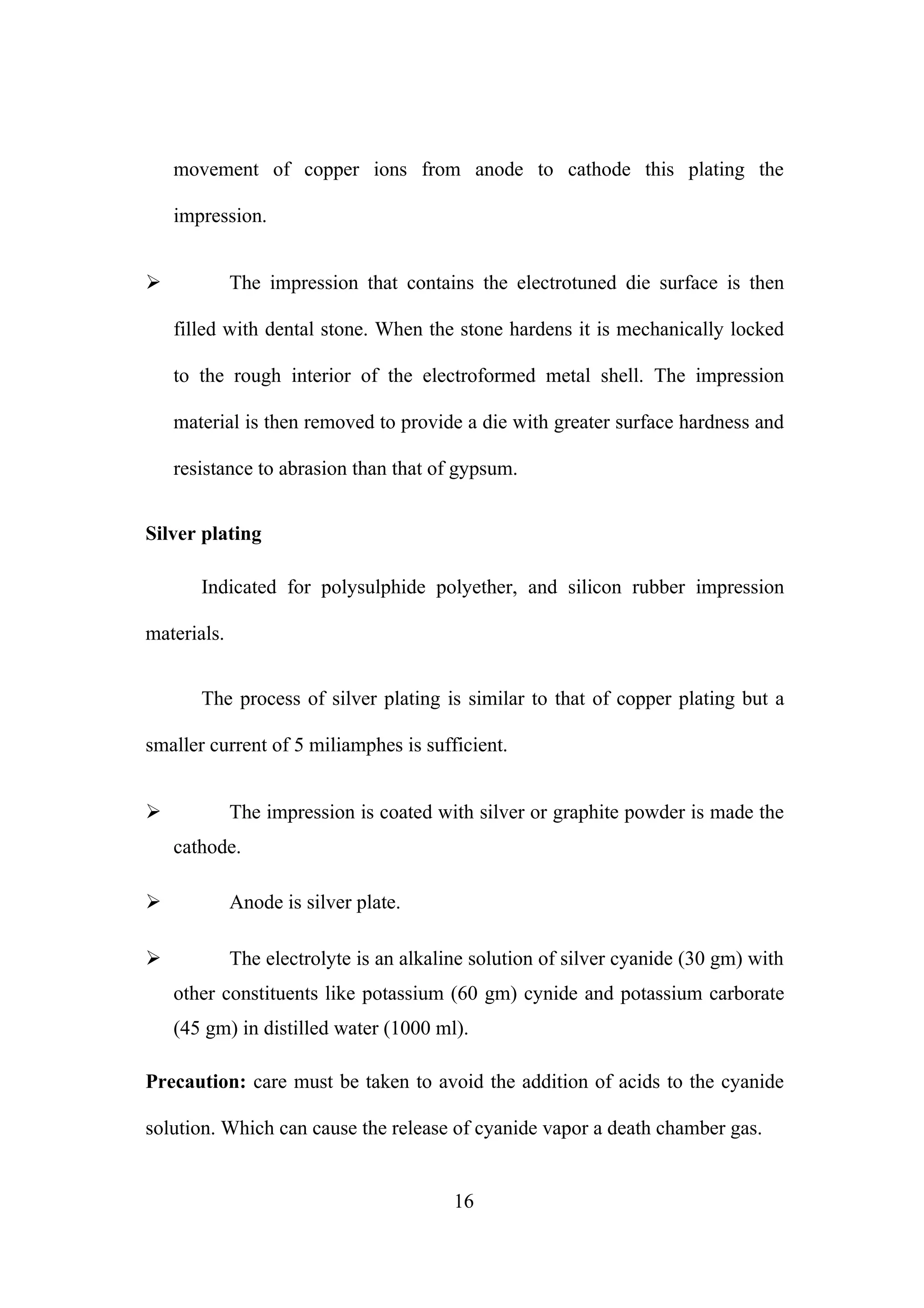 movement of copper ions from anode to cathode this plating the
impression.
The impression that contains the electrotuned die surface is then



filled with dental stone. When the stone hardens it is mechanically locked
to the rough interior of the electroformed metal shell. The impression
material is then removed to provide a die with greater surface hardness and
resistance to abrasion than that of gypsum.
Silver plating
Indicated for polysulphide polyether, and silicon rubber impression
materials.
The process of silver plating is similar to that of copper plating but a
smaller current of 5 miliamphes is sufficient.


The impression is coated with silver or graphite powder is made the
cathode.



Anode is silver plate.



The electrolyte is an alkaline solution of silver cyanide (30 gm) with
other constituents like potassium (60 gm) cynide and potassium carborate
(45 gm) in distilled water (1000 ml).

Precaution: care must be taken to avoid the addition of acids to the cyanide
solution. Which can cause the release of cyanide vapor a death chamber gas.

16

 