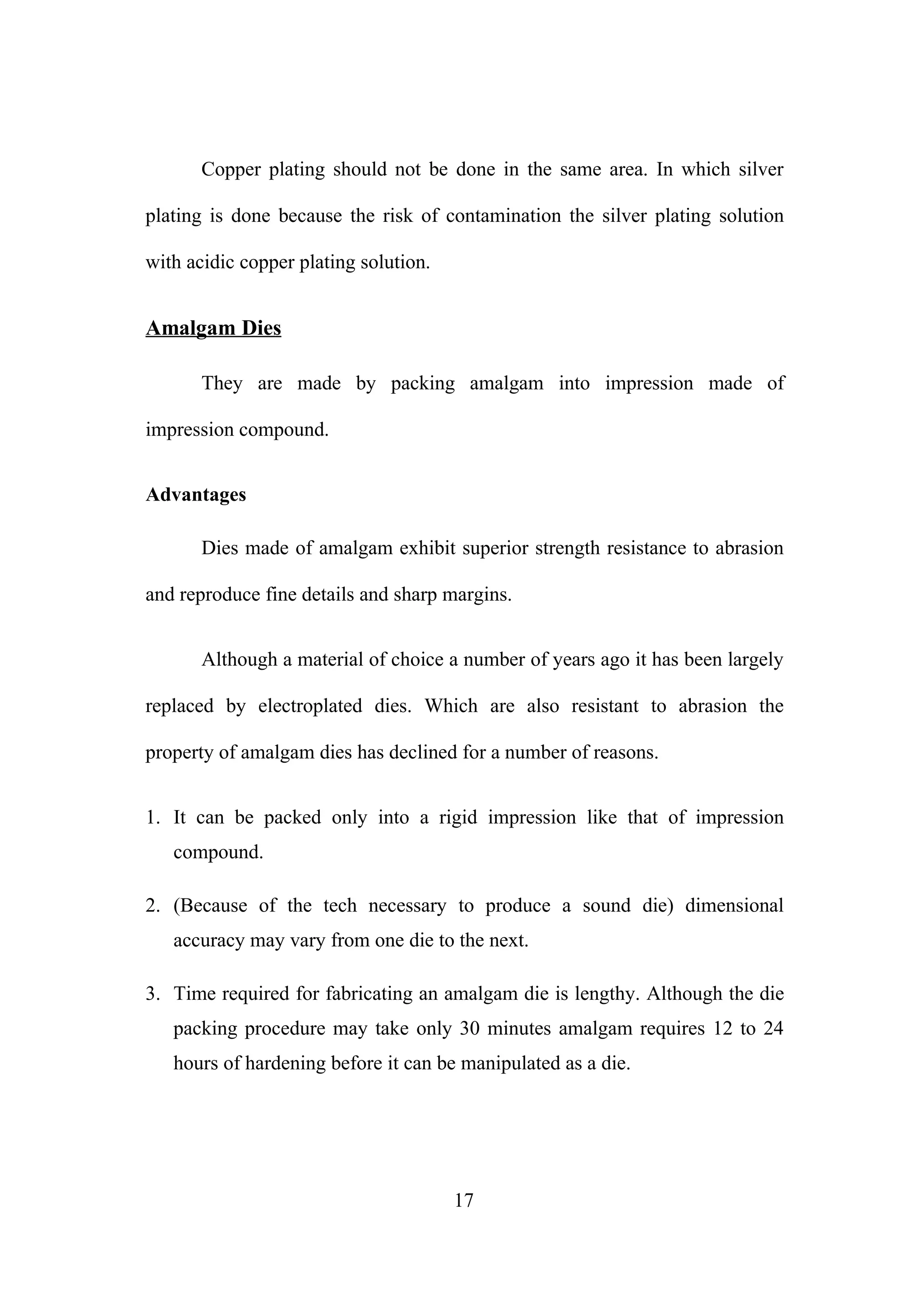 Copper plating should not be done in the same area. In which silver
plating is done because the risk of contamination the silver plating solution
with acidic copper plating solution.

Amalgam Dies
They are made by packing amalgam into impression made of
impression compound.
Advantages
Dies made of amalgam exhibit superior strength resistance to abrasion
and reproduce fine details and sharp margins.
Although a material of choice a number of years ago it has been largely
replaced by electroplated dies. Which are also resistant to abrasion the
property of amalgam dies has declined for a number of reasons.
1. It can be packed only into a rigid impression like that of impression
compound.
2. (Because of the tech necessary to produce a sound die) dimensional
accuracy may vary from one die to the next.
3. Time required for fabricating an amalgam die is lengthy. Although the die
packing procedure may take only 30 minutes amalgam requires 12 to 24
hours of hardening before it can be manipulated as a die.

17

 