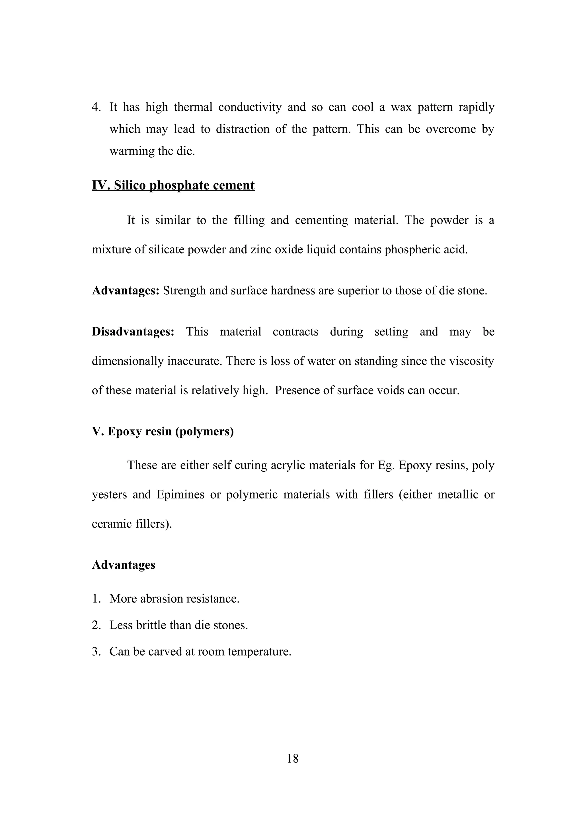 4. It has high thermal conductivity and so can cool a wax pattern rapidly
which may lead to distraction of the pattern. This can be overcome by
warming the die.

IV. Silico phosphate cement
It is similar to the filling and cementing material. The powder is a
mixture of silicate powder and zinc oxide liquid contains phospheric acid.
Advantages: Strength and surface hardness are superior to those of die stone.
Disadvantages: This material contracts during setting and may be
dimensionally inaccurate. There is loss of water on standing since the viscosity
of these material is relatively high. Presence of surface voids can occur.
V. Epoxy resin (polymers)
These are either self curing acrylic materials for Eg. Epoxy resins, poly
yesters and Epimines or polymeric materials with fillers (either metallic or
ceramic fillers).
Advantages
1. More abrasion resistance.
2. Less brittle than die stones.
3. Can be carved at room temperature.

18

 