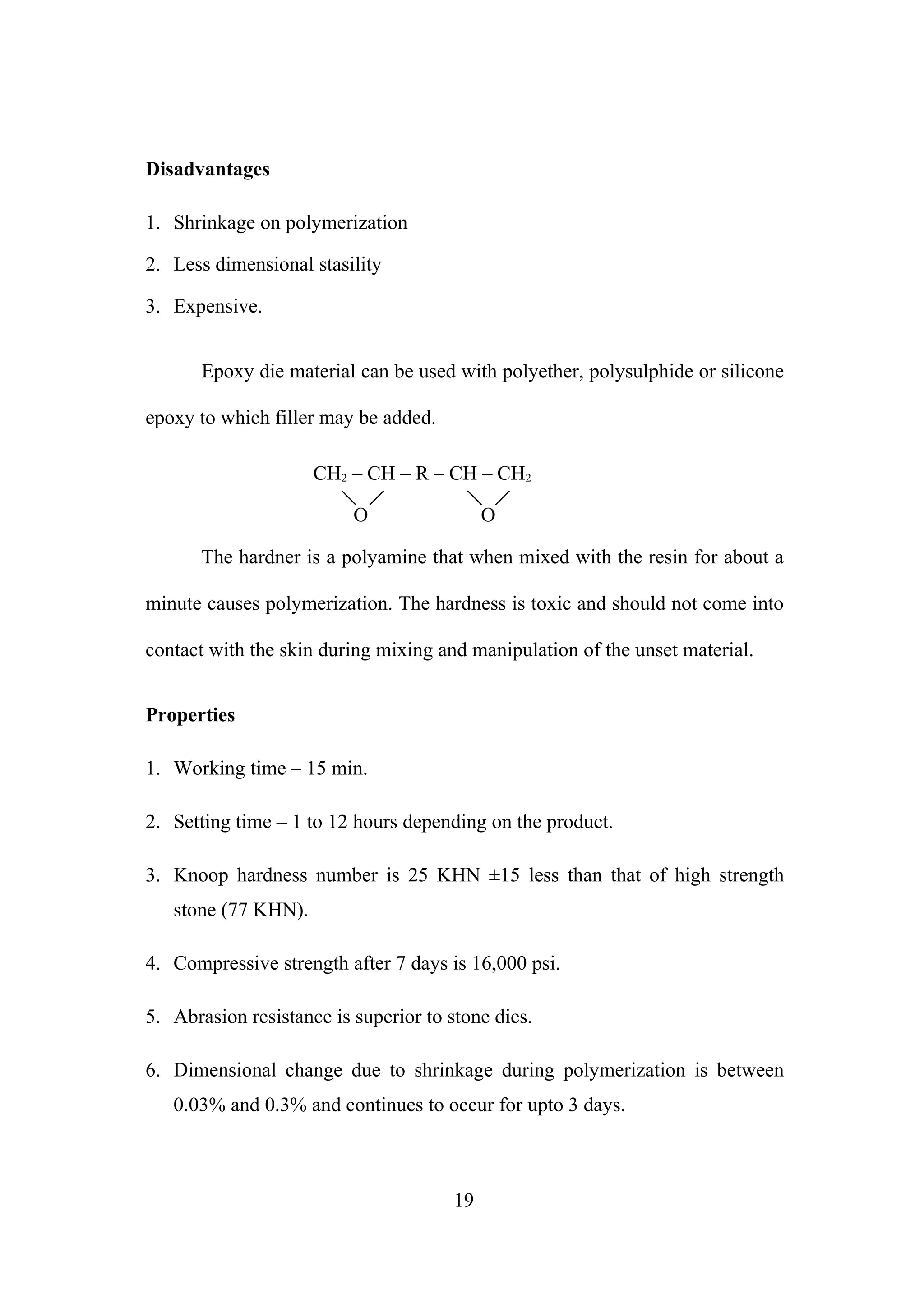 Disadvantages
1. Shrinkage on polymerization
2. Less dimensional stasility
3. Expensive.
Epoxy die material can be used with polyether, polysulphide or silicone
epoxy to which filler may be added.
CH2 – CH – R – CH – CH2
O

O

The hardner is a polyamine that when mixed with the resin for about a
minute causes polymerization. The hardness is toxic and should not come into
contact with the skin during mixing and manipulation of the unset material.
Properties
1. Working time – 15 min.
2. Setting time – 1 to 12 hours depending on the product.
3. Knoop hardness number is 25 KHN ±15 less than that of high strength
stone (77 KHN).
4. Compressive strength after 7 days is 16,000 psi.
5. Abrasion resistance is superior to stone dies.
6. Dimensional change due to shrinkage during polymerization is between
0.03% and 0.3% and continues to occur for upto 3 days.

19

 