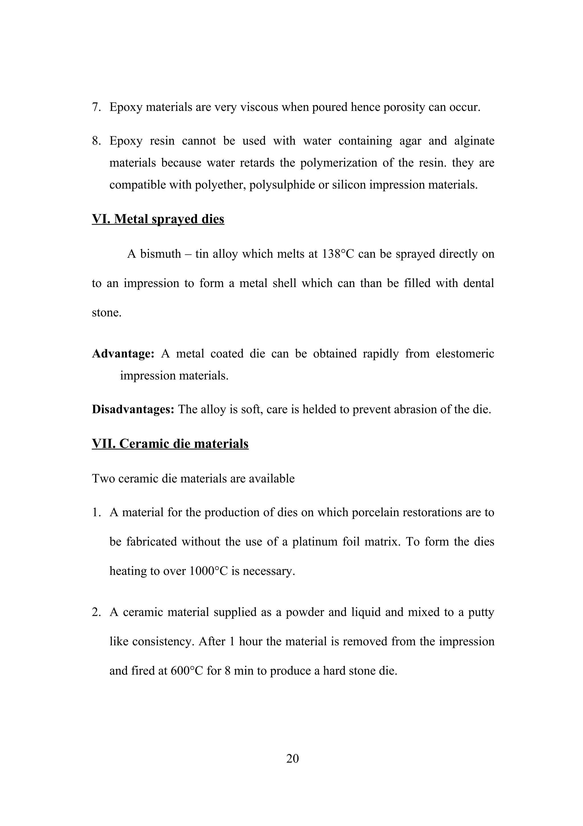 7. Epoxy materials are very viscous when poured hence porosity can occur.
8. Epoxy resin cannot be used with water containing agar and alginate
materials because water retards the polymerization of the resin. they are
compatible with polyether, polysulphide or silicon impression materials.

VI. Metal sprayed dies
A bismuth – tin alloy which melts at 138°C can be sprayed directly on
to an impression to form a metal shell which can than be filled with dental
stone.
Advantage: A metal coated die can be obtained rapidly from elestomeric
impression materials.
Disadvantages: The alloy is soft, care is helded to prevent abrasion of the die.

VII. Ceramic die materials
Two ceramic die materials are available
1. A material for the production of dies on which porcelain restorations are to
be fabricated without the use of a platinum foil matrix. To form the dies
heating to over 1000°C is necessary.
2. A ceramic material supplied as a powder and liquid and mixed to a putty
like consistency. After 1 hour the material is removed from the impression
and fired at 600°C for 8 min to produce a hard stone die.

20

 