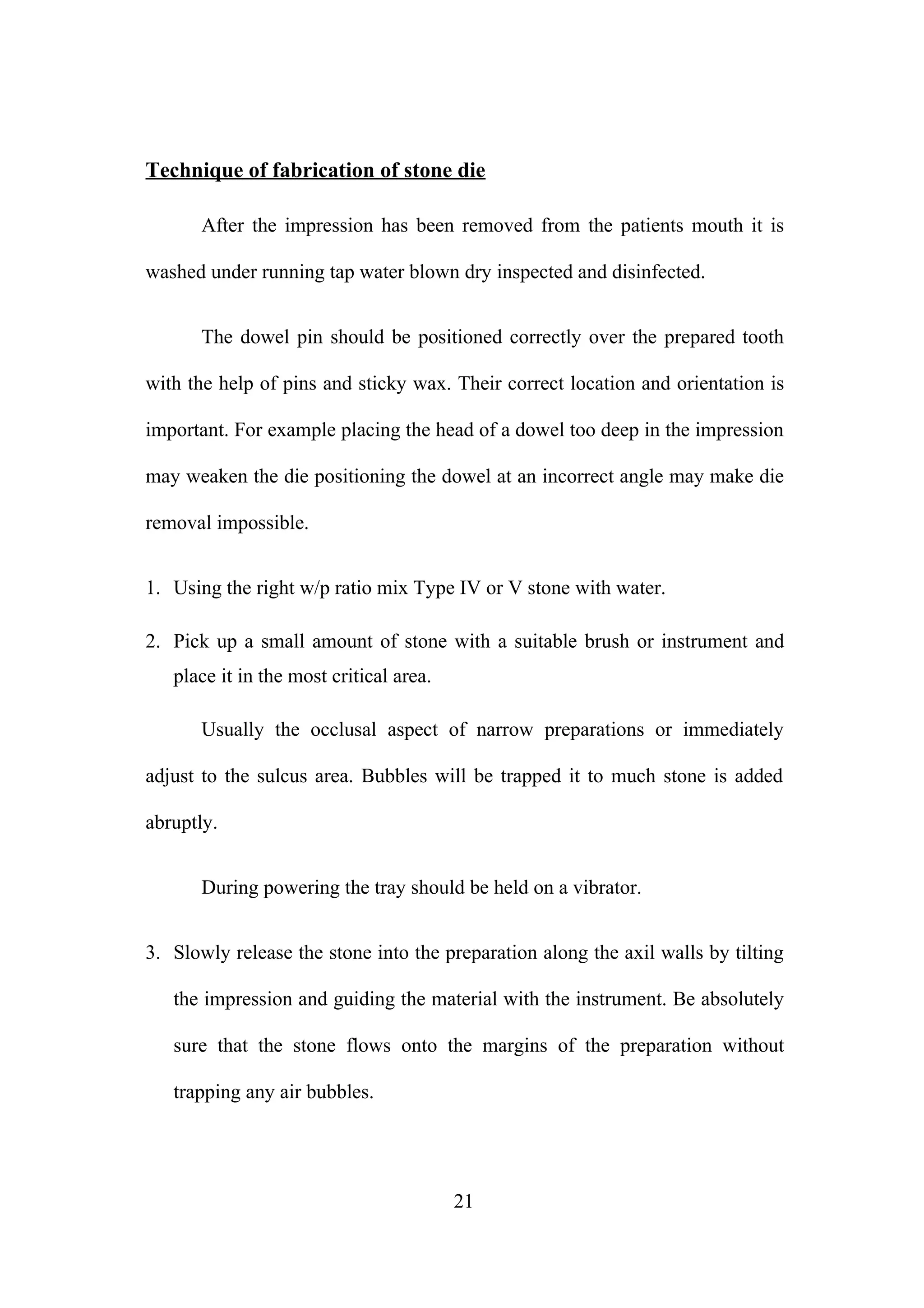 Technique of fabrication of stone die
After the impression has been removed from the patients mouth it is
washed under running tap water blown dry inspected and disinfected.
The dowel pin should be positioned correctly over the prepared tooth
with the help of pins and sticky wax. Their correct location and orientation is
important. For example placing the head of a dowel too deep in the impression
may weaken the die positioning the dowel at an incorrect angle may make die
removal impossible.
1. Using the right w/p ratio mix Type IV or V stone with water.
2. Pick up a small amount of stone with a suitable brush or instrument and
place it in the most critical area.
Usually the occlusal aspect of narrow preparations or immediately
adjust to the sulcus area. Bubbles will be trapped it to much stone is added
abruptly.
During powering the tray should be held on a vibrator.
3. Slowly release the stone into the preparation along the axil walls by tilting
the impression and guiding the material with the instrument. Be absolutely
sure that the stone flows onto the margins of the preparation without
trapping any air bubbles.

21

 