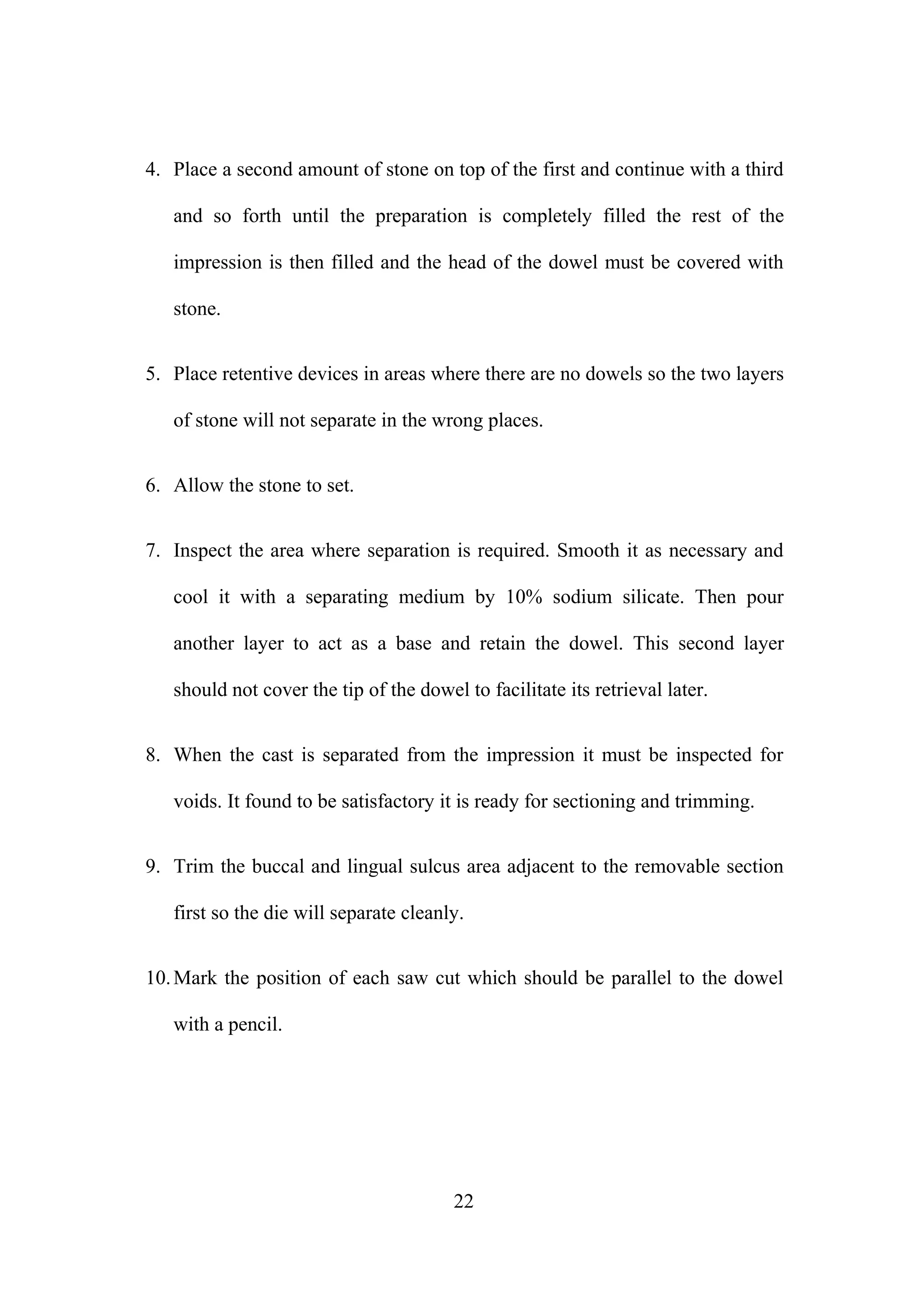 4. Place a second amount of stone on top of the first and continue with a third
and so forth until the preparation is completely filled the rest of the
impression is then filled and the head of the dowel must be covered with
stone.
5. Place retentive devices in areas where there are no dowels so the two layers
of stone will not separate in the wrong places.
6. Allow the stone to set.
7. Inspect the area where separation is required. Smooth it as necessary and
cool it with a separating medium by 10% sodium silicate. Then pour
another layer to act as a base and retain the dowel. This second layer
should not cover the tip of the dowel to facilitate its retrieval later.
8. When the cast is separated from the impression it must be inspected for
voids. It found to be satisfactory it is ready for sectioning and trimming.
9. Trim the buccal and lingual sulcus area adjacent to the removable section
first so the die will separate cleanly.
10. Mark the position of each saw cut which should be parallel to the dowel
with a pencil.

22

 