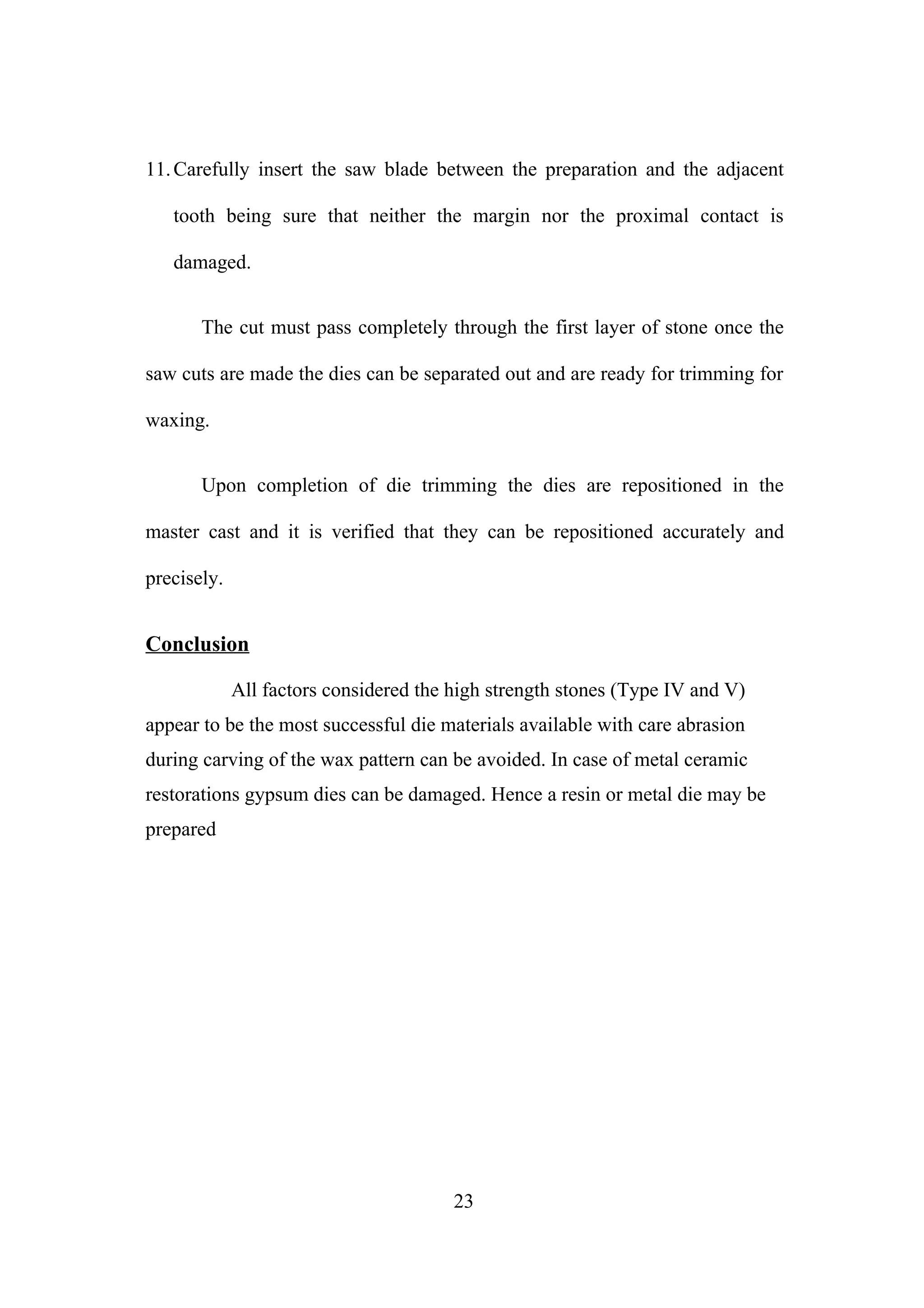 11. Carefully insert the saw blade between the preparation and the adjacent
tooth being sure that neither the margin nor the proximal contact is
damaged.
The cut must pass completely through the first layer of stone once the
saw cuts are made the dies can be separated out and are ready for trimming for
waxing.
Upon completion of die trimming the dies are repositioned in the
master cast and it is verified that they can be repositioned accurately and
precisely.

Conclusion
All factors considered the high strength stones (Type IV and V)
appear to be the most successful die materials available with care abrasion
during carving of the wax pattern can be avoided. In case of metal ceramic
restorations gypsum dies can be damaged. Hence a resin or metal die may be
prepared

23

 