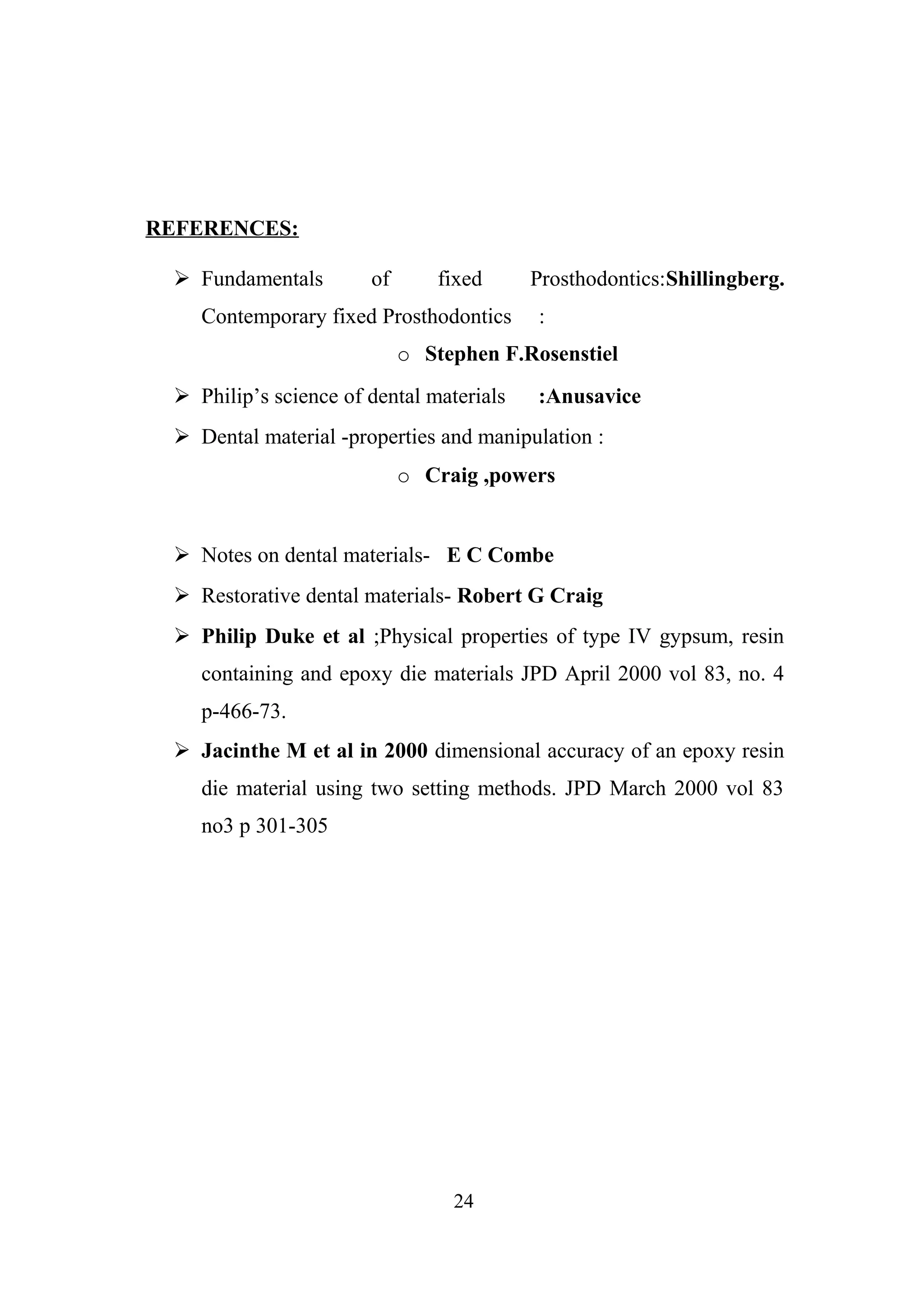 REFERENCES:
 Fundamentals

of

fixed

Contemporary fixed Prosthodontics

Prosthodontics:Shillingberg.
:

o Stephen F.Rosenstiel
 Philip’s science of dental materials

:Anusavice

 Dental material -properties and manipulation :
o Craig ,powers
 Notes on dental materials- E C Combe
 Restorative dental materials- Robert G Craig
 Philip Duke et al ;Physical properties of type IV gypsum, resin
containing and epoxy die materials JPD April 2000 vol 83, no. 4
p-466-73.
 Jacinthe M et al in 2000 dimensional accuracy of an epoxy resin
die material using two setting methods. JPD March 2000 vol 83
no3 p 301-305

24

 