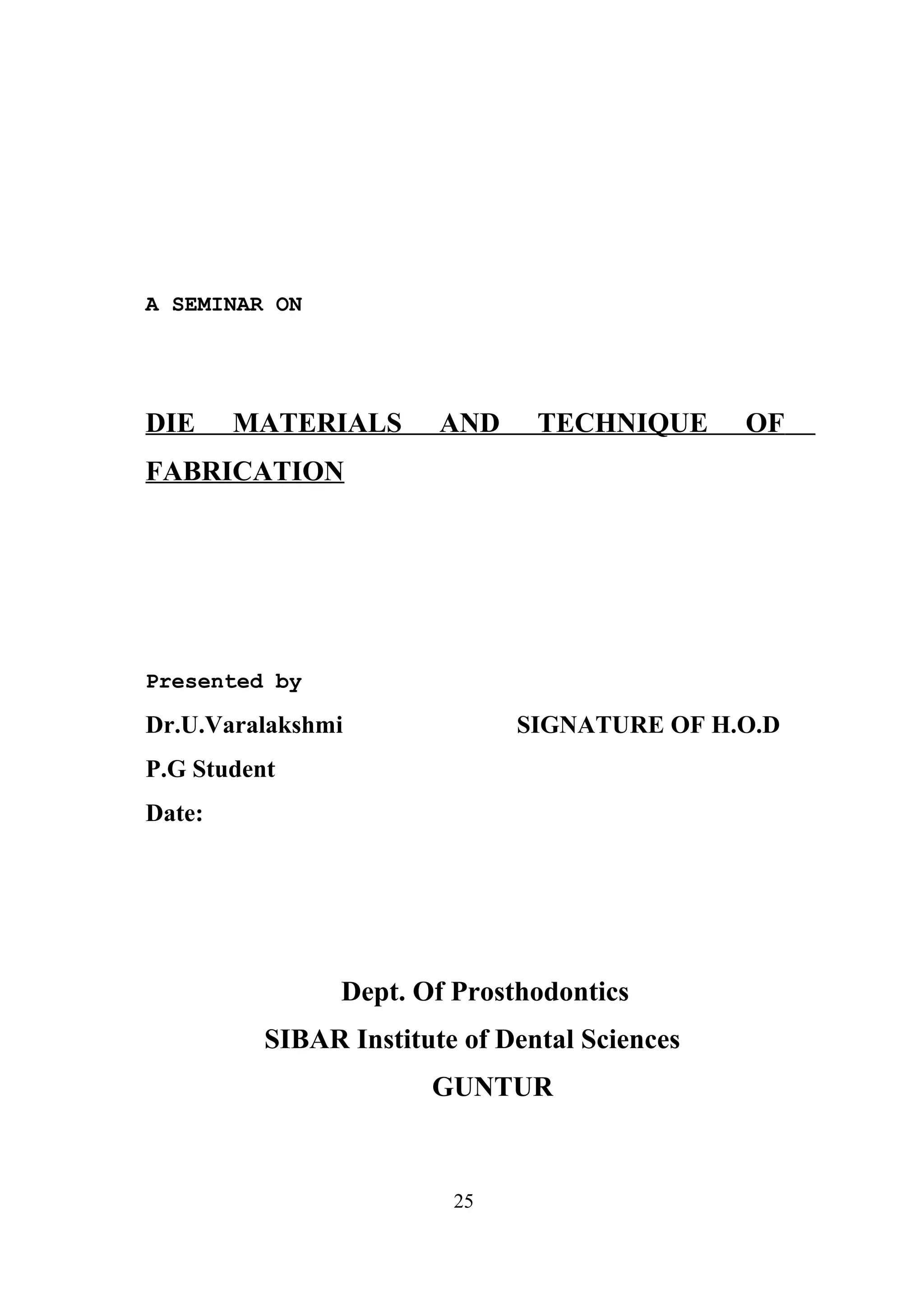 A SEMINAR ON

DIE

MATERIALS

AND

TECHNIQUE

OF

FABRICATION

Presented by

Dr.U.Varalakshmi

SIGNATURE OF H.O.D

P.G Student
Date:

Dept. Of Prosthodontics
SIBAR Institute of Dental Sciences
GUNTUR

25

 