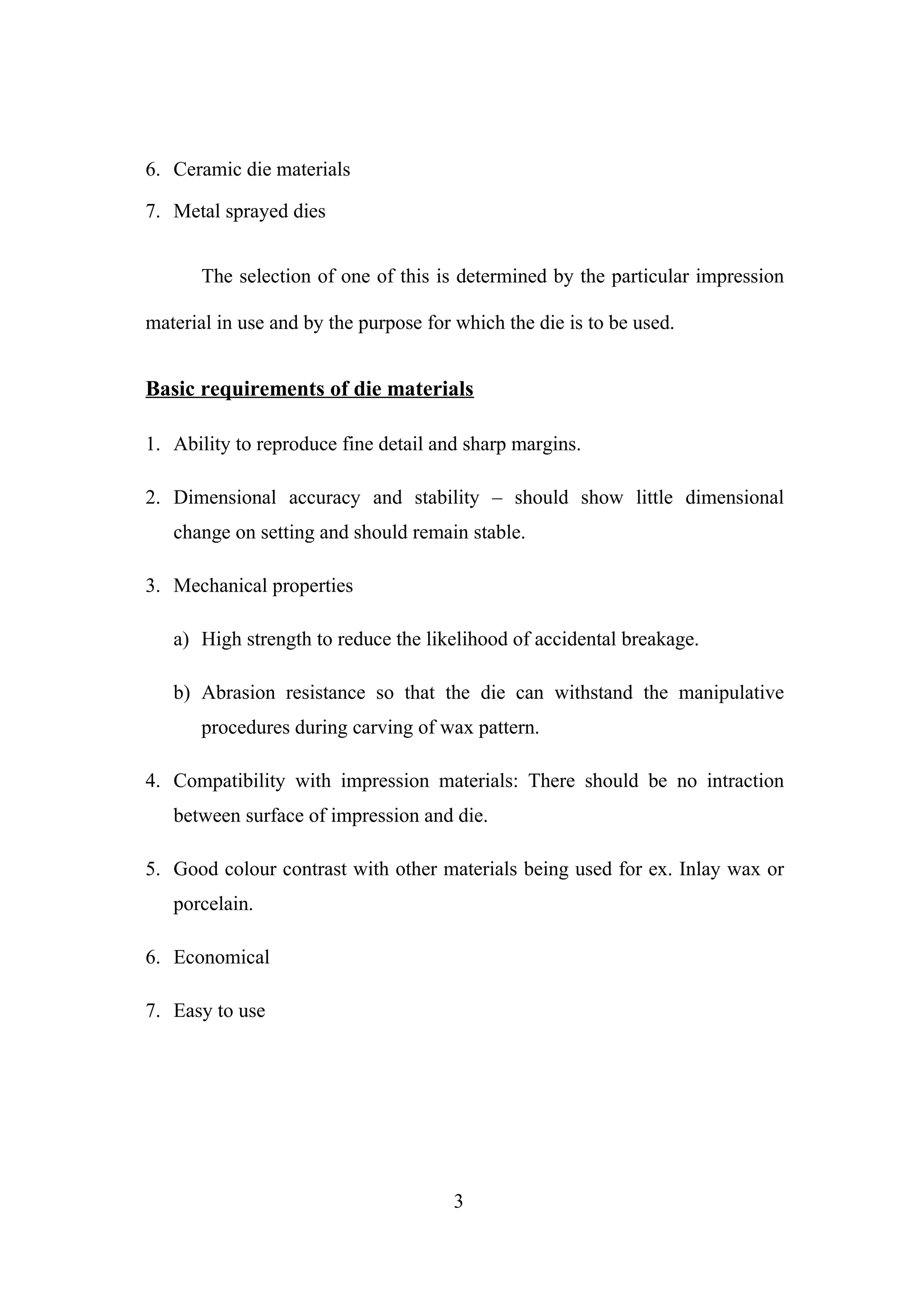 6. Ceramic die materials
7. Metal sprayed dies
The selection of one of this is determined by the particular impression
material in use and by the purpose for which the die is to be used.

Basic requirements of die materials
1. Ability to reproduce fine detail and sharp margins.
2. Dimensional accuracy and stability – should show little dimensional
change on setting and should remain stable.
3. Mechanical properties
a) High strength to reduce the likelihood of accidental breakage.
b) Abrasion resistance so that the die can withstand the manipulative
procedures during carving of wax pattern.
4. Compatibility with impression materials: There should be no intraction
between surface of impression and die.
5. Good colour contrast with other materials being used for ex. Inlay wax or
porcelain.
6. Economical
7. Easy to use

3

 