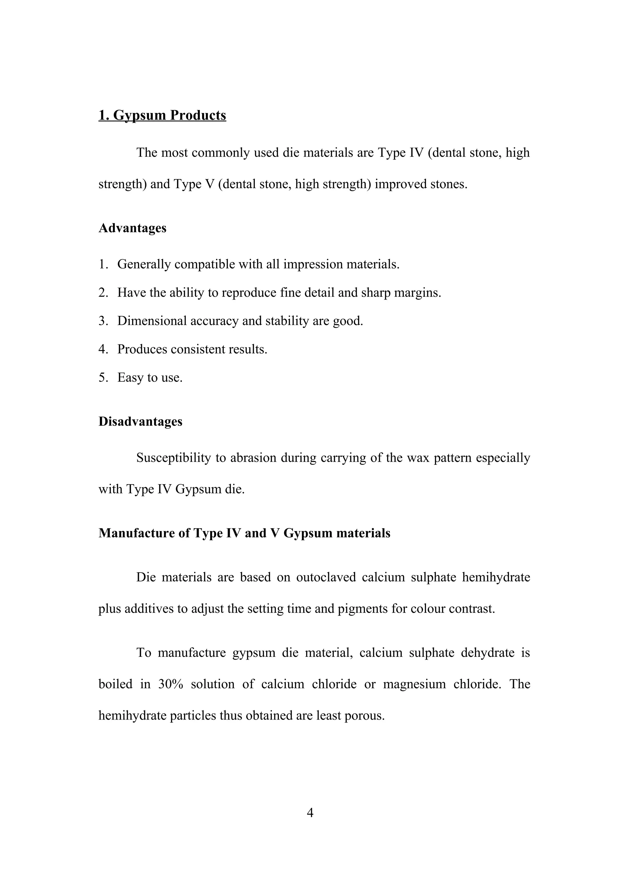1. Gypsum Products
The most commonly used die materials are Type IV (dental stone, high
strength) and Type V (dental stone, high strength) improved stones.
Advantages
1. Generally compatible with all impression materials.
2. Have the ability to reproduce fine detail and sharp margins.
3. Dimensional accuracy and stability are good.
4. Produces consistent results.
5. Easy to use.
Disadvantages
Susceptibility to abrasion during carrying of the wax pattern especially
with Type IV Gypsum die.
Manufacture of Type IV and V Gypsum materials
Die materials are based on outoclaved calcium sulphate hemihydrate
plus additives to adjust the setting time and pigments for colour contrast.
To manufacture gypsum die material, calcium sulphate dehydrate is
boiled in 30% solution of calcium chloride or magnesium chloride. The
hemihydrate particles thus obtained are least porous.

4

 